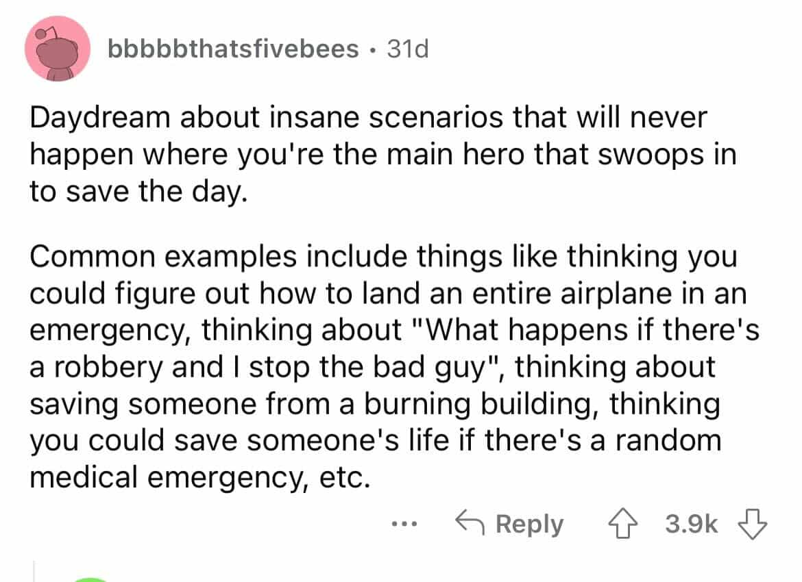 Daydream about insane scenarios that will never happen where you're the main hero that swoops in to save the day. Common examples include things like thinking vou could figure out how to land an entire airplane in an emergency, thinking about "What happens if there's a robbery and I stop the bad guy" thinking about saving someone from a burning building, thinking you could save someone's life if there's a random medical emergency, etc.
