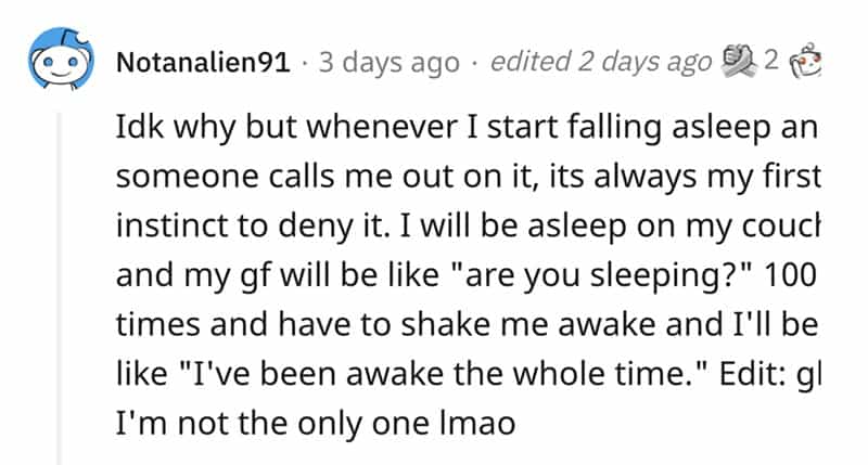 Idk why but whenever I start falling asleep an someone calls me out on it, its always my first instinct to deny it. I will be asleep on my couct and my gf will be like "are you sleeping?" 100 times and have to shake me awake and I'll be like "I've been awake the whole time." Edit: gl I'm not the only one Imao