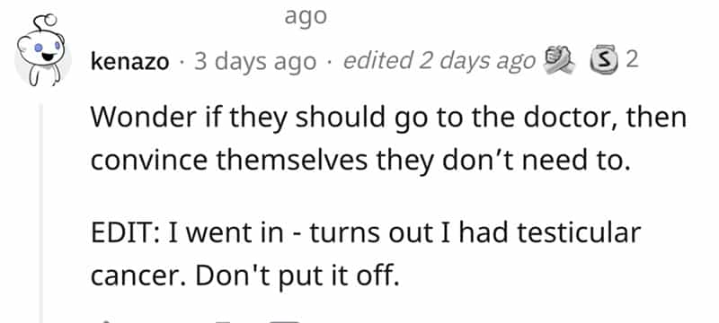 Wonder if they should go to the doctor, then convince themselves they don't need to. EDIT: I went in - turns out I had testicular cancer. Don't put it off.