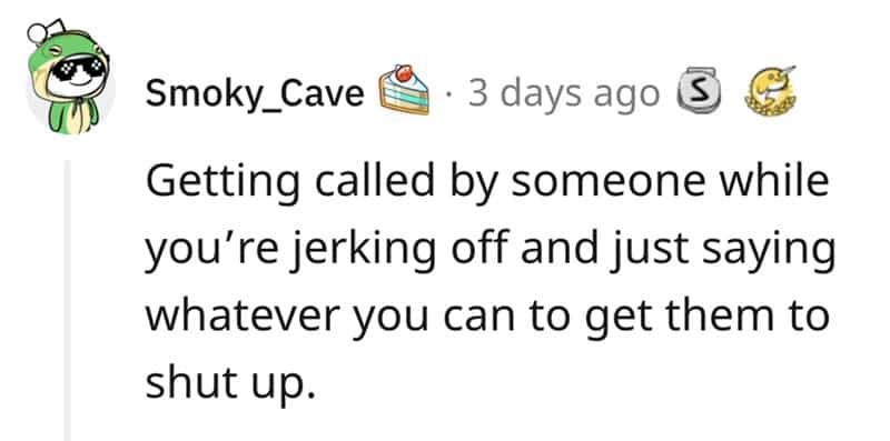 Getting called by someone while you're jerking off and just saying whatever you can to get them to shut up.