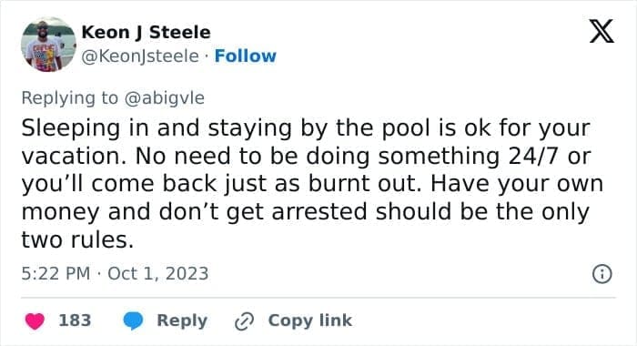 travel opinions Sleeping in and staying by the pool is ok for your vacation. No need to be doing something 24/7 or you'll come back just as burnt out. Have your own money and don't get arrested should be the only two rules.