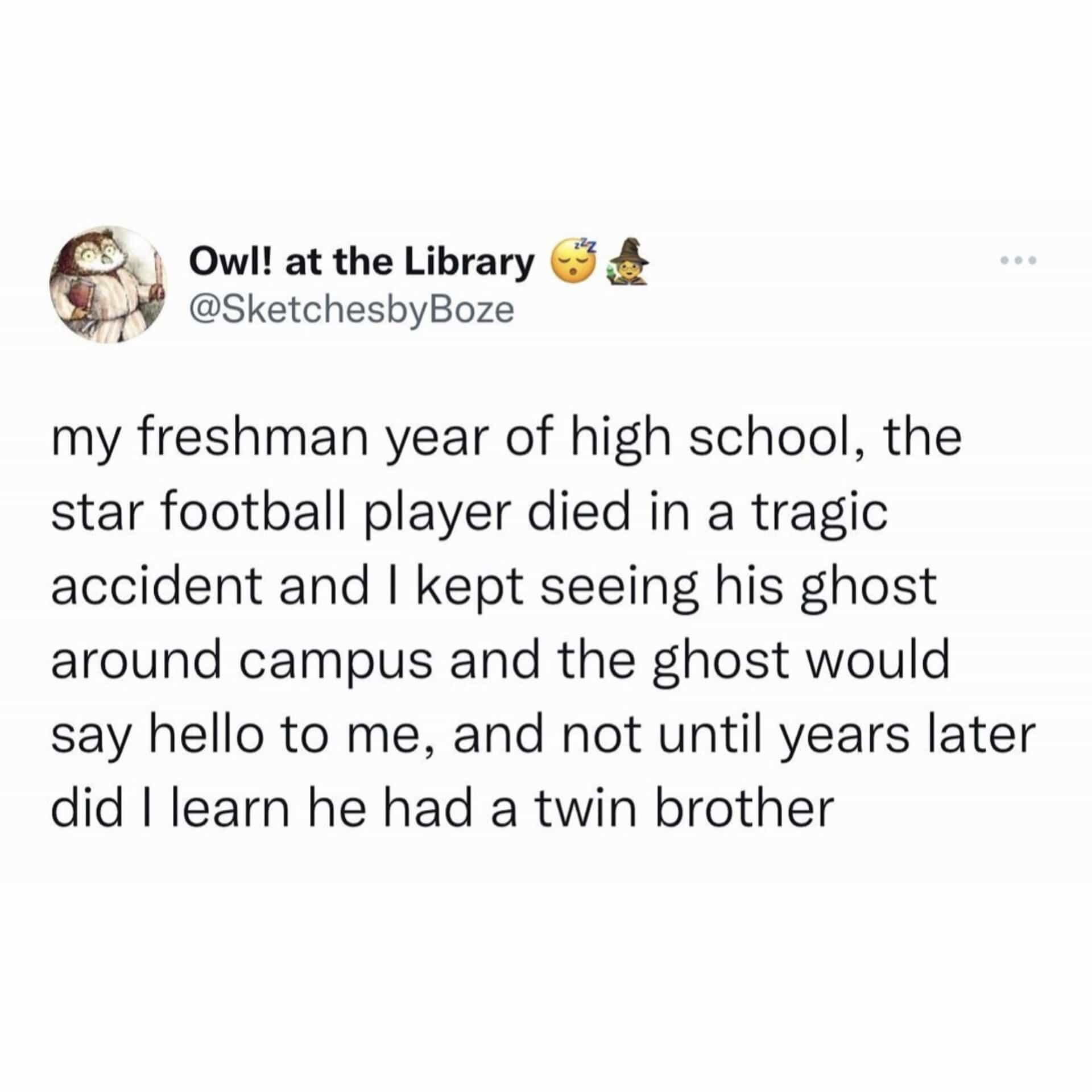 my freshman year of high school, the star football player died in a tragic accident and I kept seeing his ghost around campus and the ghost would say hello to me, and not until years later did Learn he had a twin brother