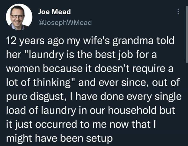 12 years ago my wife's grandma told her "laundry is the best job for a women because it doesn't require a lot of thinking" and ever since, out of pure disgust, I have done every single load of laundry in our household but it just occurred to me now that I might have been setup