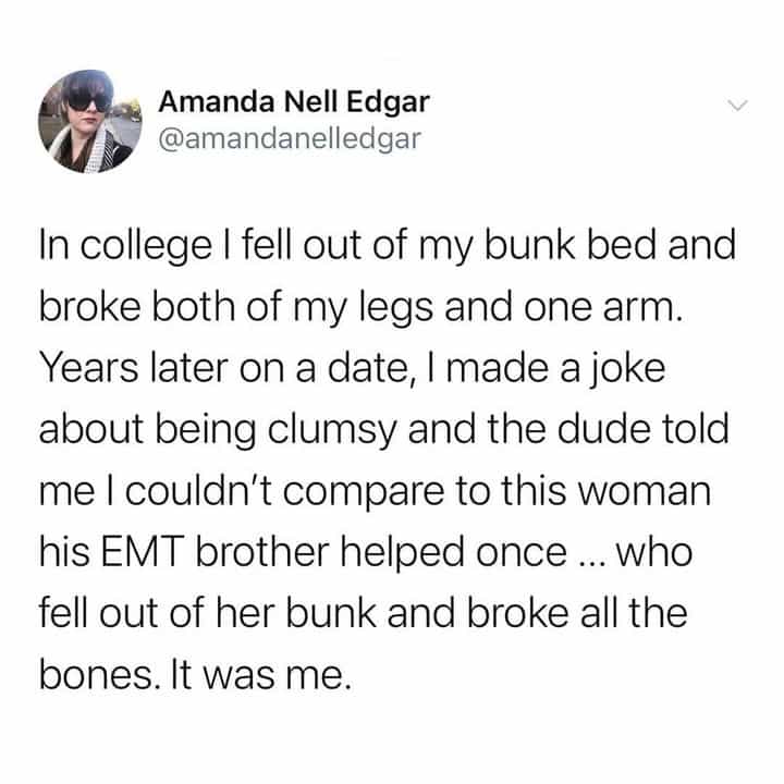 In college I fell out of my bunk bed and broke both of my legs and one arm. Years later on a date, I made a joke about being clumsy and the dude told me I couldn't compare to this woman his EMT brother helped once ... Who fell out of her bunk and broke all the bones. It was me.