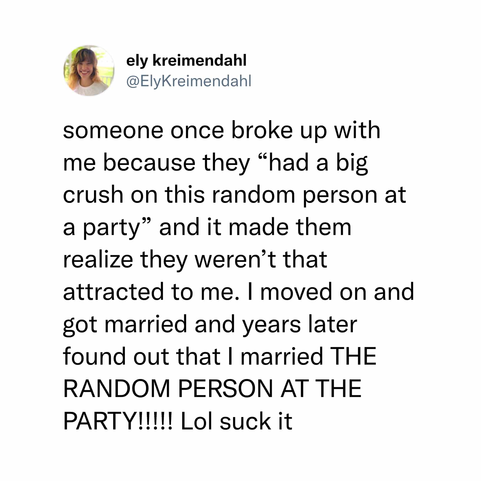 someone once broke up with me because they "had a big crush on this random person at a party" and it made them realize they weren't that attracted to me. I moved on and got married and years later found out that I married THE RANDOM PERSON AT THE PARTY!!!!! Lol suck it