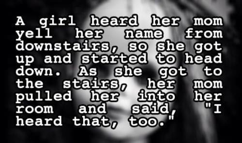 two sentence horror stories A girl yell heard her mom her name downstairs, from so she got up and started to head down. As She the got to stairs, pulled her her mom into room and her said, "I heard that, too.