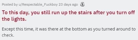 two sentence horror stories To this day, you still run up the stairs after you turn off the lights. Except this time, it was there at the bottom as you turned around to check.