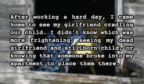 two sentence horror stories After working a hard day, I came home to see my girlfriend cradling our child. I didn't know which was more frightening, seeing my dead girlfriend and stillborn child, or knowing that someone broke into my apartment to place them there.