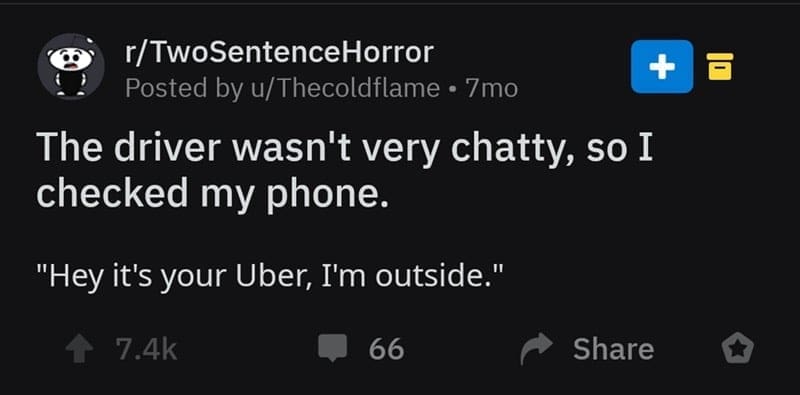 two sentence horror stories The driver wasn't very chatty, so I checked my phone. "Hey it's your Uber, I'm outside."