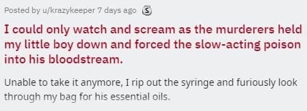 two sentence horror stories I could only watch and scream as the murderers held my little boy down and forced the slow-acting poison into his bloodstream. Unable to take it anymore, I rip out the syringe and furiously look through my bag for his essential oils.