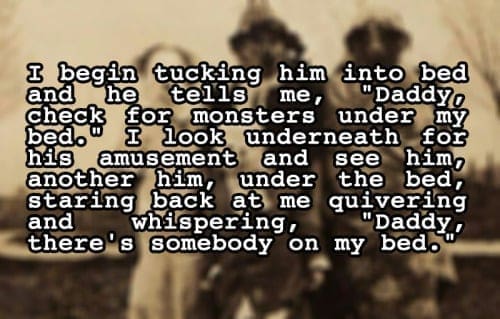 two sentence horror stories & booke tucking hem intedled me, check bedo for monsters under my look underneath his amusement and see for him, another him, under the bed, staring back at me quivering and whispering, there's somebody "'Daddy, on my bed.