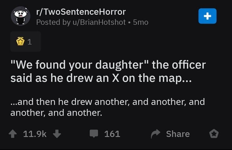 two sentence horror stories "We found your daughter" the officer said as he drew an X on the map... …and then he drew another, and another, and another, and another.