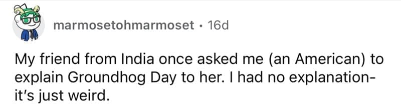 american customs that foreigners find weird My friend from India once asked me an American) to explain Groundhog Day to her. I had no explanation-it's just weird.