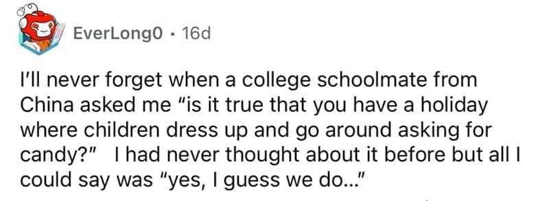 american customs that foreigners find weird I'll never forget when a college schoolmate from China asked me "is it true that you have a holiday where children dress up and go around asking for candy?" I had never thought about it before but all I could say was "yes, I guess we do...