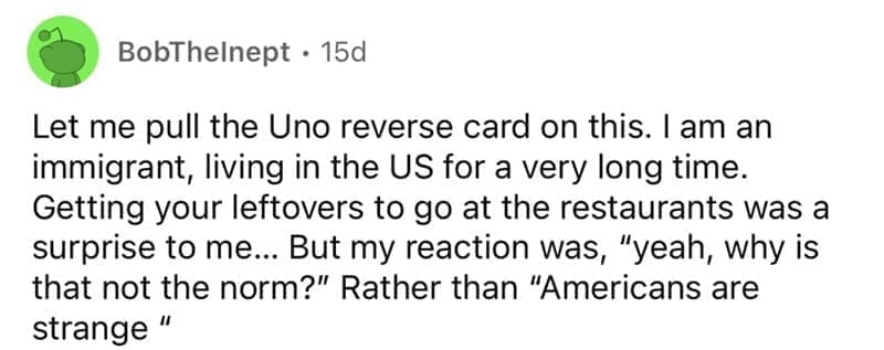 american customs that foreigners find weird Let me pull the Uno reverse card on this. I am an immigrant, living in the US for a very long time. Getting your leftovers to go at the restaurants was a surprise to me... But my reaction was, "yeah, why is that not the norm?" Rather than "Americans are strange "