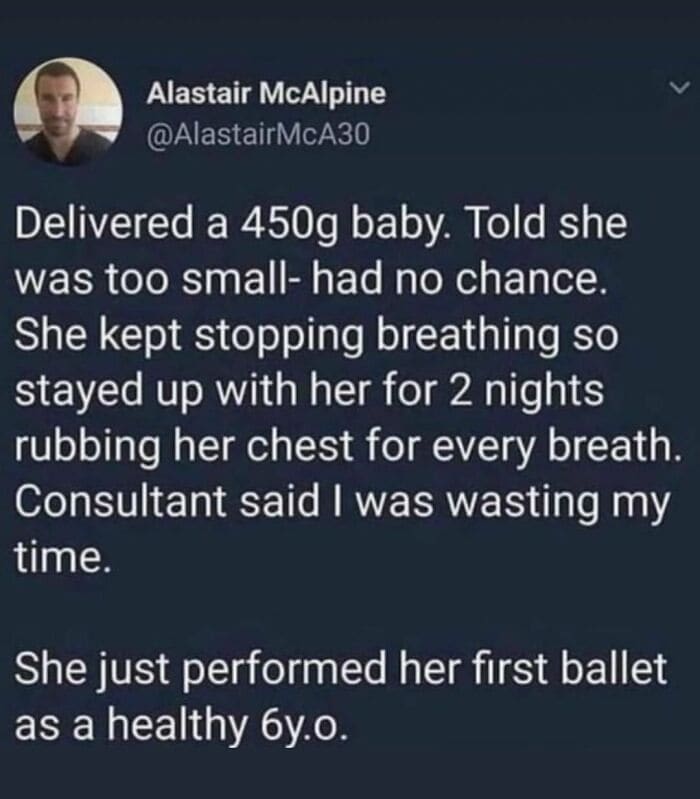 Bros helping bros Delivered a 450g baby. Told she was too small- had no chance. She kept stopping breathing so stayed up with her for 2 nights rubbing her chest for every breath. Consultant said I was wasting my time. She just performed her first ballet as a healthy 6y.o.
