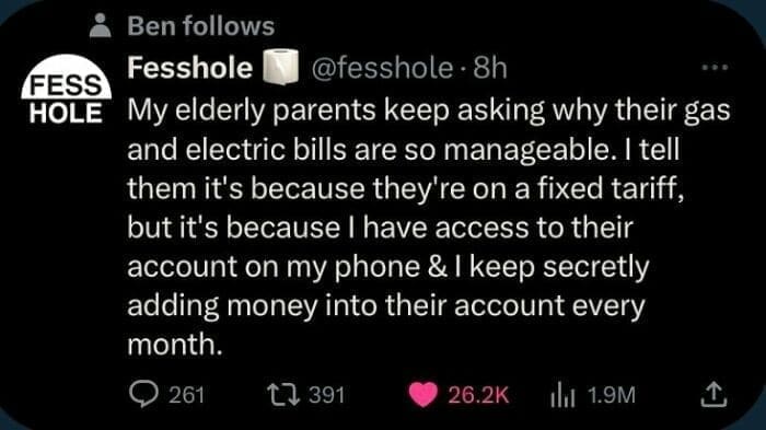 Bros helping bros My elderly parents keep asking why their gas and electric bills are so manageable. I tell them it's because they're on a fixed tariff, but it's because I have access to their account on my phone & I keep secretly adding money into their account every month.