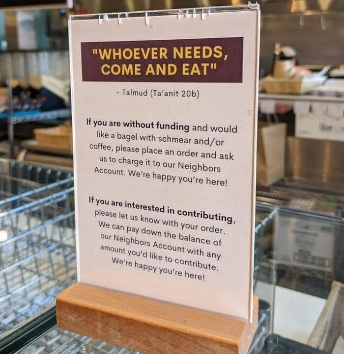 Bros helping bros "WHOEVER NEEDS, COME AND EAT" -Talmud (Ta'anit 20b) If you are without funding and would like a bagel with schmear and / or coffee, please place an order and ask us to charge it to our Neighbors Account. We're happy you're here! If you are interested in contributing, please let us know with your order. We can pay down the balance of our Neighbors Account with any amount you'd like to contribute. We're happy you're here!