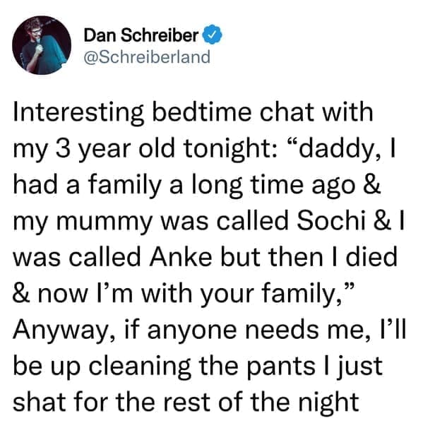 creepy things kids have said Interesting bedtime chat with my 3 year old tonight: "daddy, I had a family a long time ago & my mummy was called Sochi & I was called Anke but then I died & now I'm with your family," Anyway, if anyone needs me, I'll be up cleaning the pants I just shat for the rest of the night