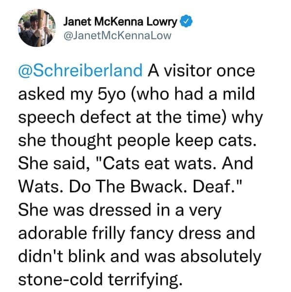 creepy things kids have said A visitor once asked my 5yo (who had a mild speech defect at the time) why she thought people keep cats. She said, "Cats eat wats. And Wats. Do The Bwack. Deaf." She was dressed in a very adorable frilly fancy dress and didn't blink and was absolutely stone-cold terrifying.