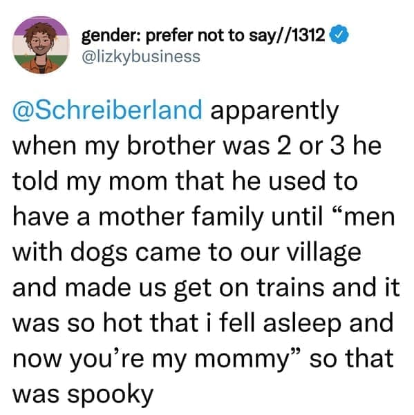 creepy things kids have said apparently when my brother was 2 or 3 he told my mom that he used to have a mother family until "men with dogs came to our village and made us get on trains and it was so hot that i fell asleep and now you're my mommy" so that was spooky