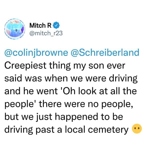 creepy things kids have said Creepiest thing my son ever said was when we were driving and he went 'Oh look at all the people' there were no people, but we just happened to be driving past a local cemetery