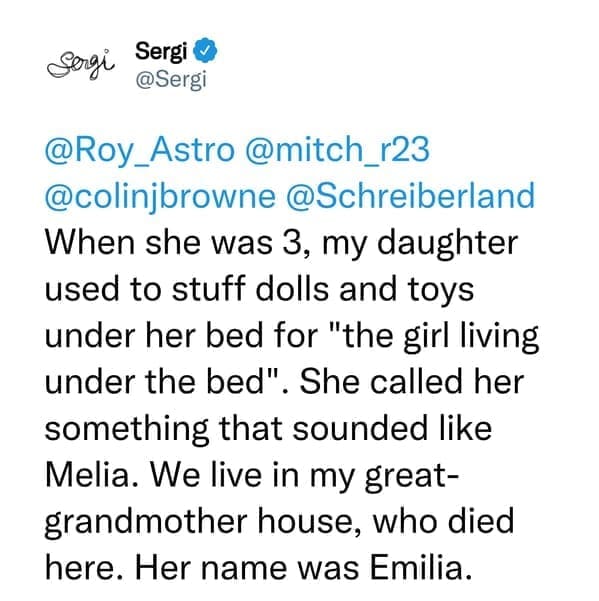 creepy things kids have said When she was 3, my daughter used to stuff dolls and toys under her bed for "the girl living under the bed". She called her something that sounded like Melia. We live in my great-grandmother house, who died here. Her name was Emilia.