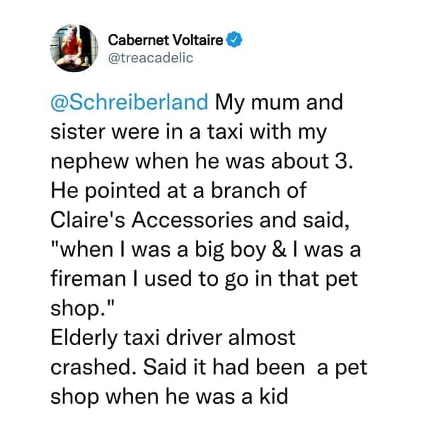 creepy things kids have said My mum and sister were in a taxi with my nephew when he was about 3. He pointed at a branch of Claire's Accessories and said, "when I was a big boy & I was a fireman I used to go in that pet shop." Elderly taxi driver almost crashed. Said it had been a pet shop when he was a kid