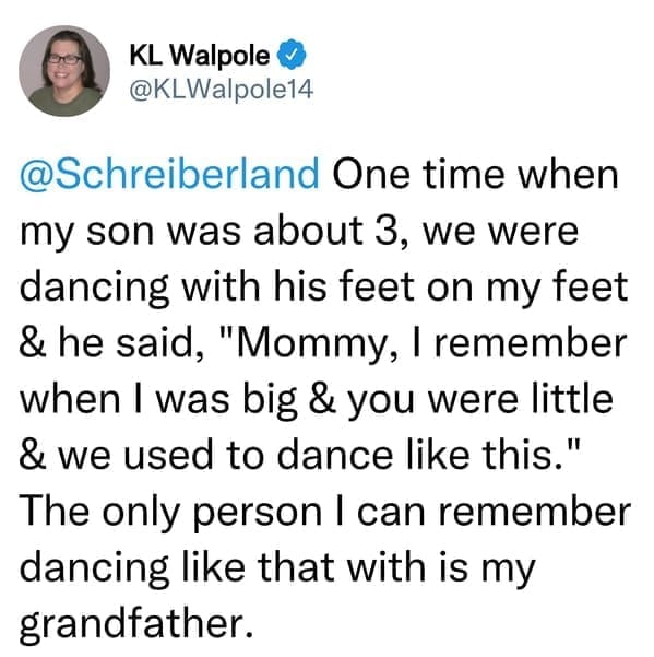 creepy things kids have said One time when my son was about 3, we were dancing with his feet on my feet & he said, "Mommy, I remember when I was big & you were little & we used to dance like this." The only person I can remember dancing like that with is my grandfather.