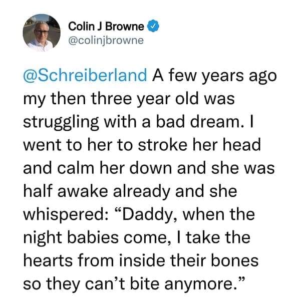 creepy things kids have said A few years ago my then three year old was struggling with a bad dream. I went to her to stroke her head and calm her down and she was half awake already and she whispered: "Daddy, when the night babies come, I take the hearts from inside their bones so they can't bite anymore."