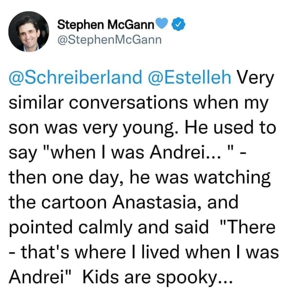 creepy things kids have said Very similar conversations when my son was very young. He used to say "when I was Andrei...". then one day, he was watching the cartoon Anastasia, and pointed calmly and said "There - that's where I lived when I was Andrei" Kids are spooky...