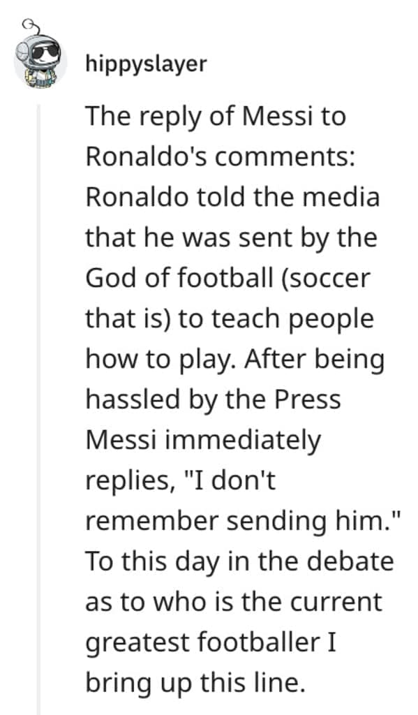 funny comebacks The reply of Messi to Ronaldo's comments: Ronaldo told the media that he was sent by the God of football (soccer that is) to teach people how to play. After being hassled by the Press Messi immediately replies, "I don't remember sending him." To this day in the debate as to who is the current greatest footballer I bring up this line.