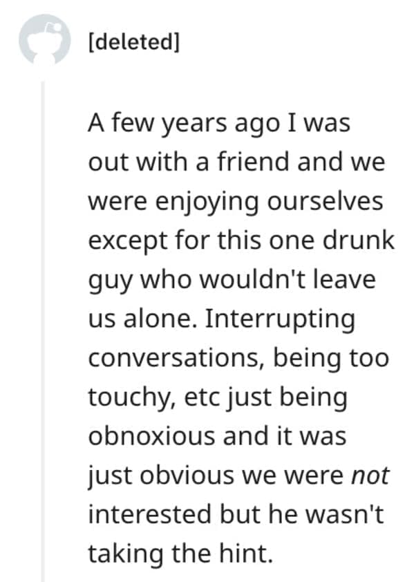 funny comebacks A few years ago I was out with a friend and we were enjoying ourselves except for this one drunk guy who wouldn't leave us alone. Interrupting conversations, being too touchy, etc just being obnoxious and it was just obvious we were not interested but he wasn't taking the hint.