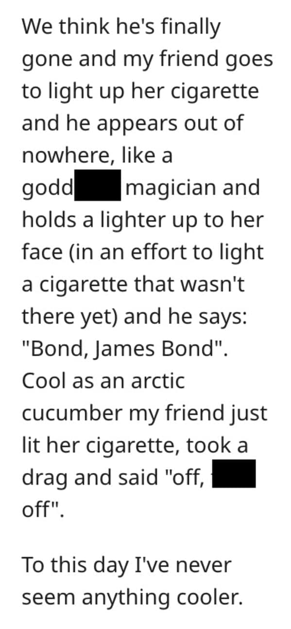 funny comebacks We think he's finally gone and my friend goes to light up her cigarette and he appears out of nowhere, like a godd magician and holds a lighter up to her face (in an effort to light a cigarette that wasn't there yet) and he says: "Bond, James Bond". Cool as an arctic cucumber my friend just lit her cigarette, took a drag and said "off, off" • To this day I've never seem anything cooler.