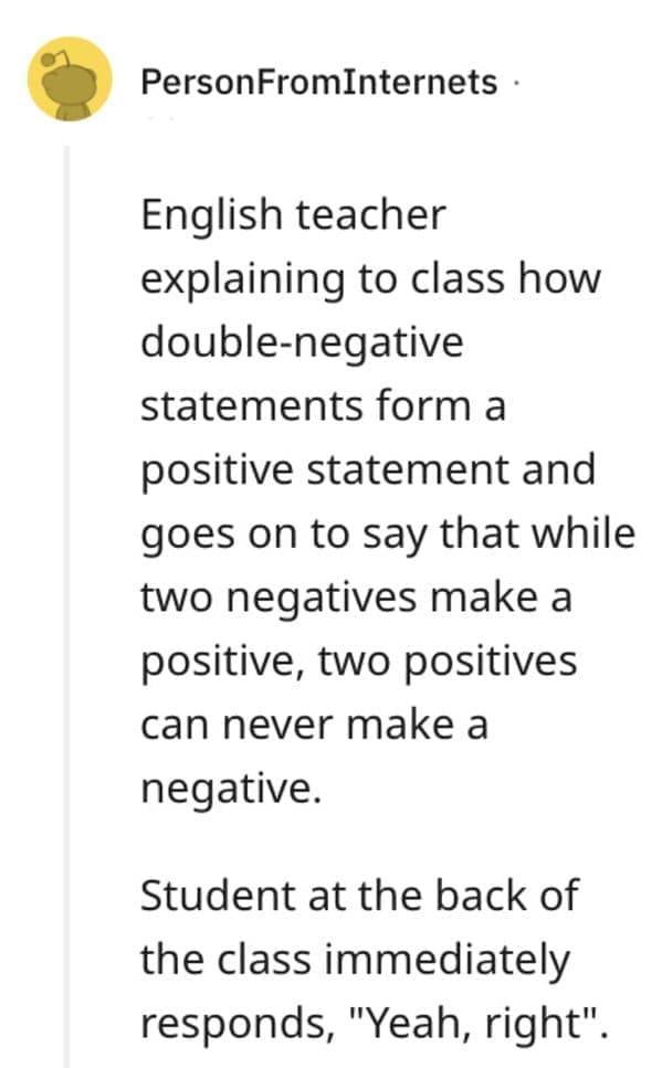 funny comebacks English teacher explaining to class how double-negative statements form a positive statement and goes on to say that while two negatives make a positive, two positives can never make a negative. Student at the back of the class immediately responds, "Yeah, right".