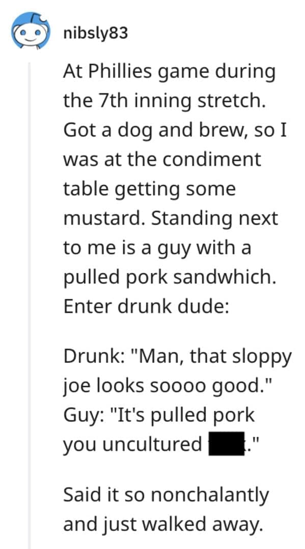 funny comebacks At Phillies game during the 7th inning stretch. Got a dog and brew, so I was at the condiment table getting some mustard. Standing next to me is a guy with a pulled pork sandwich. Enter drunk dude: Drunk: "Man, that sloppy joe looks soooo good." Guy: "It's pulled pork you uncultured , 11 Said it so nonchalantly and just walked away.