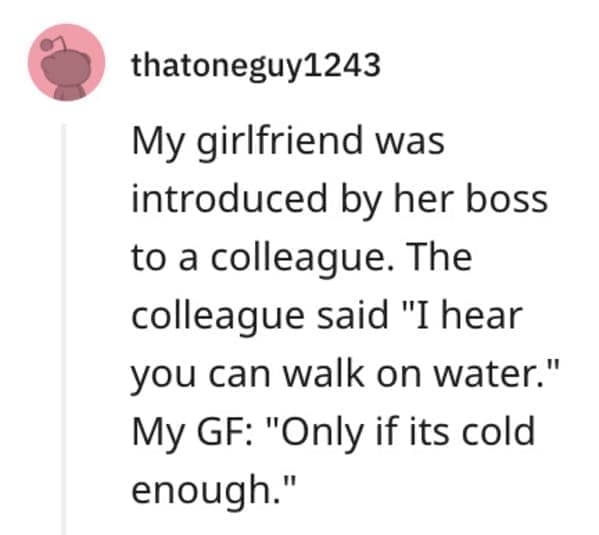 funny comebacks My girlfriend was introduced by her boss to a colleague. The colleague said "I hear you can walk on water." My GF: "Only if its cold enough."