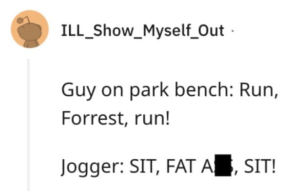 funny comebacks Guy on park bench: Run, Forrest, run! Jogger: SIT, FAT