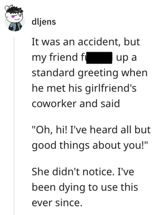 funny comebacks It was an accident, but my friend fi up a standard greeting when he met his girlfriend's coworker and said "Oh, hi! I've heard all but good things about you!" She didn't notice. I've been dying to use this ever since.