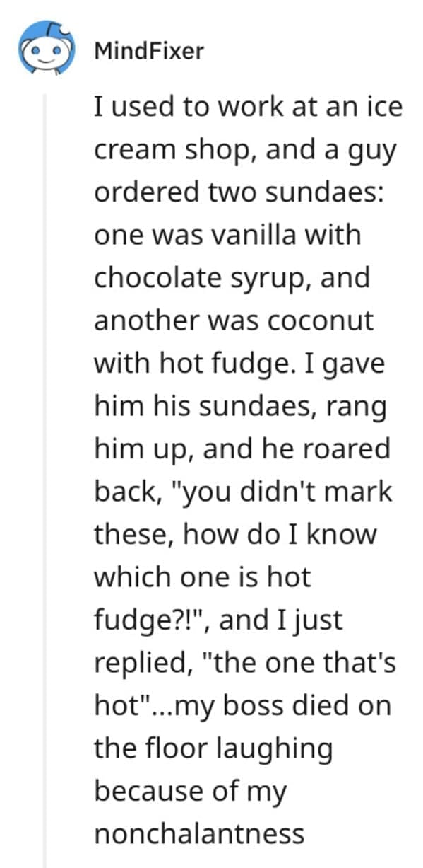 funny comebacks I used to work at an ice cream shop, and a guy ordered two sundaes: one was vanilla with chocolate syrup, and another was coconut with hot fudge. I gave him his sundaes, rang him up, and he roared back, "you didn't mark these, how do I know which one is hot fudge?!", and I just replied, "the one that's hot"…..my boss died on the floor laughing because of my nonchalantness