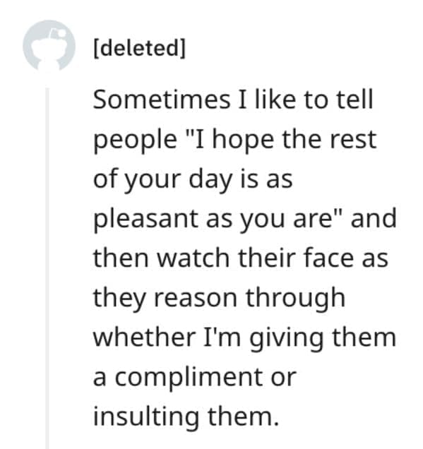 funny comebacks Sometimes I like to tell people "I hope the rest of your day is as pleasant as you are" and then watch their face as they reason through whether I'm giving them a compliment or insulting them.