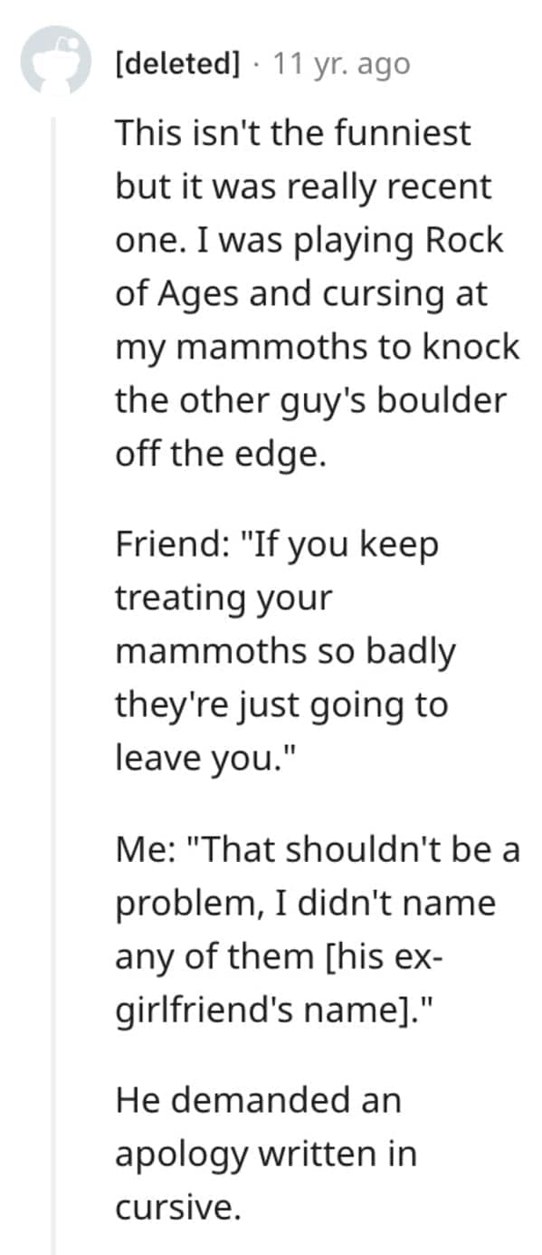 funny comebacks This isn't the funniest but it was really recent one. I was playing Rock of Ages and cursing at my mammoths to knock the other guy's boulder off the edge. Friend: "If you keep treating your mammoths so badly they're just going to leave you." Me: "That shouldn't be a problem, I didn't name any of them [his ex-girlfriend's namel." He demanded an apology written in cursive.