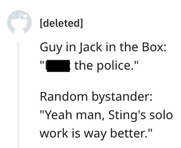 funny comebacks Guy in Jack in the Box: " the police." Random bystander: "Yeah man, Sting's solo work is way better."