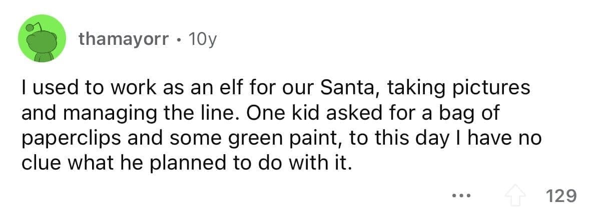 funny gifts kids have asked for I used to work as an elf for our Santa, taking pictures and managing the line. One kid asked for a bag of paperclips and some green paint, to this day I have no clue what he planned to do with it.