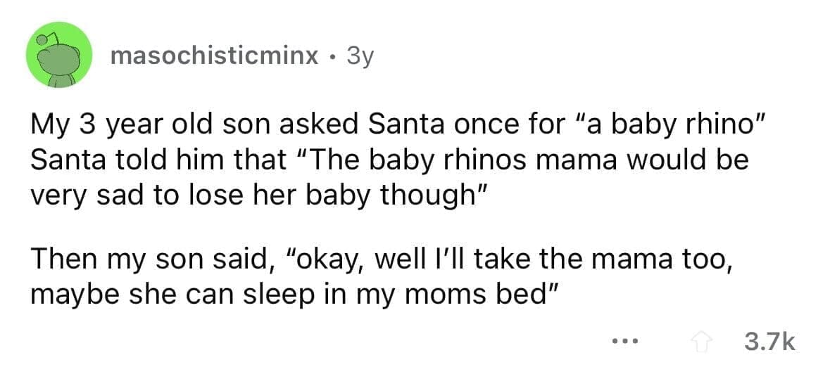 funny gifts kids have asked for My 3 year old son asked Santa once for "a baby rhino" Santa told him that "The baby rhinos mama would be very sad to lose her baby though" Then my son said, "okay, well I'll take the mama too, maybe she can sleep in my moms bed"