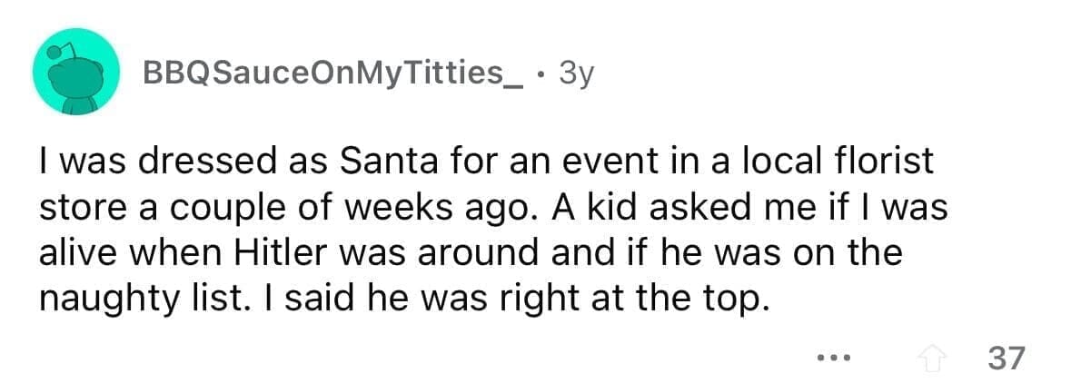 funny gifts kids have asked for I was dressed as Santa for an event in a local florist store a couple of weeks ago. A kid asked me if I was alive when Hitler was around and if he was on the naughty list. I said he was right at the top.