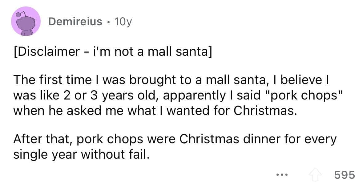 funny gifts kids have asked for The first time I was brought to a mall santa, I believe I was like 2 or 3 years old, apparently I said "pork chops" when he asked me what I wanted for Christmas. After that, pork chops were Christmas dinner for every single year without fail.