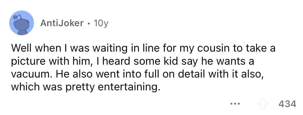 funny gifts kids have asked for Well when I was waiting in line for my cousin to take a picture with him, I heard some kid say he wants a vacuum. He also went into full on detail with it also, which was pretty entertaining.