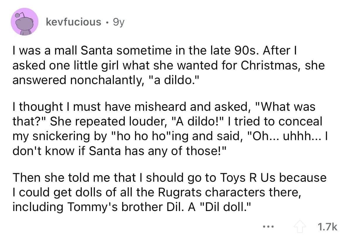 funny gifts kids have asked for I was a mall Santa sometime in the late 90s. After I asked one little girl what she wanted for Christmas, she answered nonchalantly, "a dildo." I thought I must have misheard and asked, "What was that?" She repeated louder, "A dildo!" I tried to conceal my snickering by "ho ho ho"ing and said, "Oh... uhhh... I don't know if Santa has any of those!" Then she told me that I should go to Toys R Us because I could get dolls of all the Rugrats characters there, including Tommy's brother Dil. A "Dil doll."
