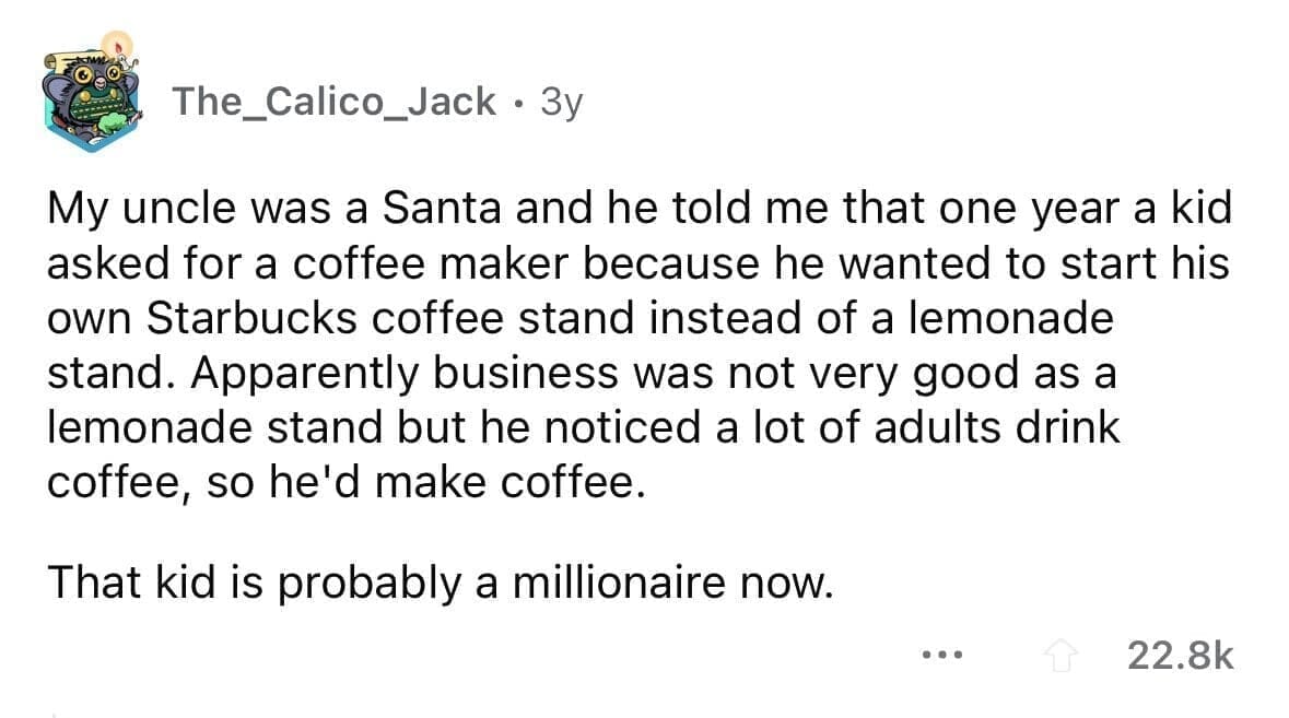 funny gifts kids have asked for My uncle was a Santa and he told me that one year a kid asked for a coffee maker because he wanted to start his own Starbucks coffee stand instead of a lemonade stand. Apparently business was not very good as a lemonade stand but he noticed a lot of adults drink coffee, so he'd make coffee. That kid is probably a millionaire now.